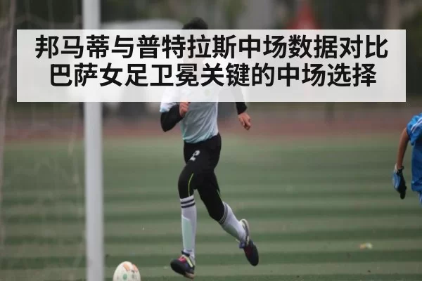 邦马蒂与普特拉斯中场数据对比 巴萨女足卫冕关键的中场选择